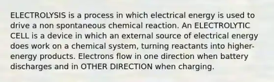 ELECTROLYSIS is a process in which electrical energy is used to drive a non spontaneous chemical reaction. An ELECTROLYTIC CELL is a device in which an external source of electrical energy does work on a chemical system, turning reactants into higher-energy products. Electrons flow in one direction when battery discharges and in OTHER DIRECTION when charging.