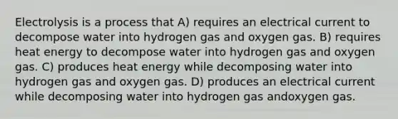 Electrolysis is a process that A) requires an electrical current to decompose water into hydrogen gas and oxygen gas. B) requires heat energy to decompose water into hydrogen gas and oxygen gas. C) produces heat energy while decomposing water into hydrogen gas and oxygen gas. D) produces an electrical current while decomposing water into hydrogen gas andoxygen gas.