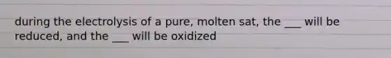 during the electrolysis of a pure, molten sat, the ___ will be reduced, and the ___ will be oxidized