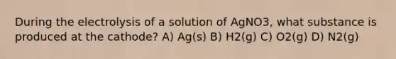 During the electrolysis of a solution of AgNO3, what substance is produced at the cathode? A) Ag(s) B) H2(g) C) O2(g) D) N2(g)