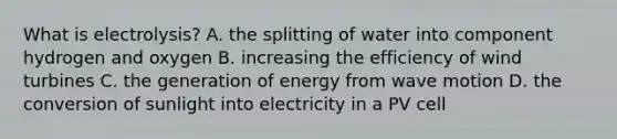 What is electrolysis? A. the splitting of water into component hydrogen and oxygen B. increasing the efficiency of wind turbines C. the generation of energy from <a href='https://www.questionai.com/knowledge/kpc8YLKZxg-wave-motion' class='anchor-knowledge'>wave motion</a> D. the conversion of sunlight into electricity in a PV cell