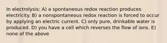 In electrolysis: A) a spontaneous redox reaction produces electricity. B) a nonspontaneous redox reaction is forced to occur by applying an electric current. C) only pure, drinkable water is produced. D) you have a cell which reverses the flow of ions. E) none of the above