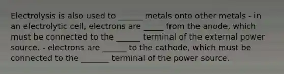 Electrolysis is also used to ______ metals onto other metals - in an electrolytic cell, electrons are _____ from the anode, which must be connected to the ______ terminal of the external power source. - electrons are ______ to the cathode, which must be connected to the _______ terminal of the power source.