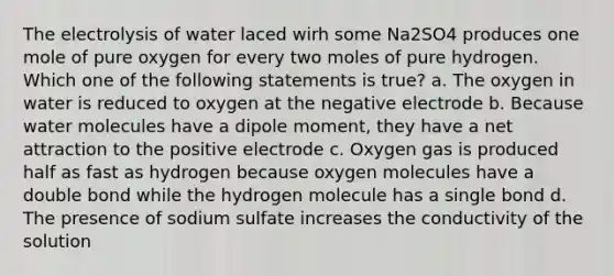 The electrolysis of water laced wirh some Na2SO4 produces one mole of pure oxygen for every two moles of pure hydrogen. Which one of the following statements is true? a. The oxygen in water is reduced to oxygen at the negative electrode b. Because water molecules have a dipole moment, they have a net attraction to the positive electrode c. Oxygen gas is produced half as fast as hydrogen because oxygen molecules have a double bond while the hydrogen molecule has a single bond d. The presence of sodium sulfate increases the conductivity of the solution