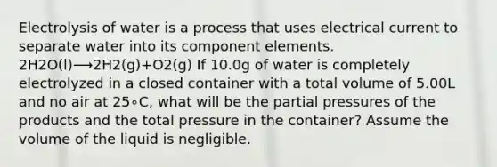 Electrolysis of water is a process that uses electrical current to separate water into its component elements. 2H2O(l)⟶2H2(g)+O2(g) If 10.0g of water is completely electrolyzed in a closed container with a total volume of 5.00L and no air at 25∘C, what will be the partial pressures of the products and the total pressure in the container? Assume the volume of the liquid is negligible.