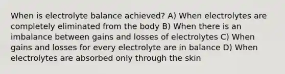 When is electrolyte balance achieved? A) When electrolytes are completely eliminated from the body B) When there is an imbalance between gains and losses of electrolytes C) When gains and losses for every electrolyte are in balance D) When electrolytes are absorbed only through the skin