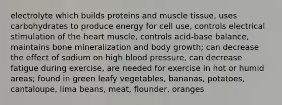 electrolyte which builds proteins and muscle tissue, uses carbohydrates to produce energy for cell use, controls electrical stimulation of the heart muscle, controls acid-base balance, maintains bone mineralization and body growth; can decrease the effect of sodium on high blood pressure, can decrease fatigue during exercise, are needed for exercise in hot or humid areas; found in green leafy vegetables, bananas, potatoes, cantaloupe, lima beans, meat, flounder, oranges