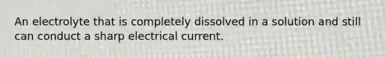 An electrolyte that is completely dissolved in a solution and still can conduct a sharp electrical current.