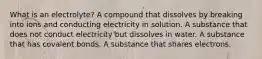 What is an electrolyte? A compound that dissolves by breaking into ions and conducting electricity in solution. A substance that does not conduct electricity but dissolves in water. A substance that has covalent bonds. A substance that shares electrons.