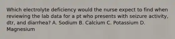 Which electrolyte deficiency would the nurse expect to find when reviewing the lab data for a pt who presents with seizure activity, dtr, and diarrhea? A. Sodium B. Calcium C. Potassium D. Magnesium