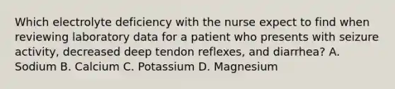 Which electrolyte deficiency with the nurse expect to find when reviewing laboratory data for a patient who presents with seizure activity, decreased deep tendon reflexes, and diarrhea? A. Sodium B. Calcium C. Potassium D. Magnesium