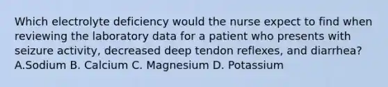 Which electrolyte deficiency would the nurse expect to find when reviewing the laboratory data for a patient who presents with seizure activity, decreased deep tendon reflexes, and diarrhea? A.Sodium B. Calcium C. Magnesium D. Potassium