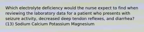 Which electrolyte deficiency would the nurse expect to find when reviewing the laboratory data for a patient who presents with seizure activity, decreased deep tendon reflexes, and diarrhea? (13) Sodium Calcium Potassium Magnesium