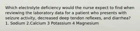 Which electrolyte deficiency would the nurse expect to find when reviewing the laboratory data for a patient who presents with seizure activity, decreased deep tendon reflexes, and diarrhea? 1. Sodium 2.Calcium 3 Potassium 4 Magnesium