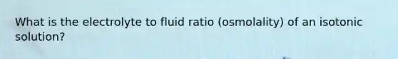 What is the electrolyte to fluid ratio (osmolality) of an isotonic solution?