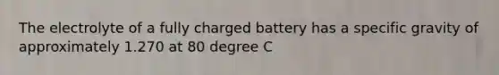 The electrolyte of a fully charged battery has a specific gravity of approximately 1.270 at 80 degree C