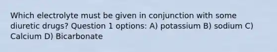 Which electrolyte must be given in conjunction with some diuretic drugs? Question 1 options: A) potassium B) sodium C) Calcium D) Bicarbonate