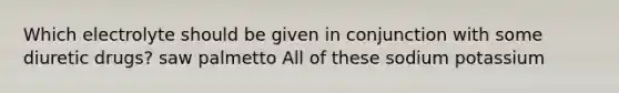 Which electrolyte should be given in conjunction with some diuretic drugs? saw palmetto All of these sodium potassium