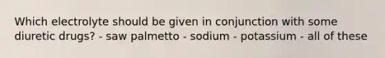 Which electrolyte should be given in conjunction with some diuretic drugs? - saw palmetto - sodium - potassium - all of these