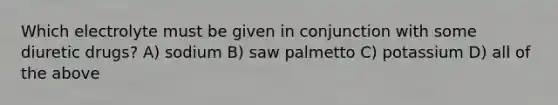 Which electrolyte must be given in conjunction with some diuretic drugs? A) sodium B) saw palmetto C) potassium D) all of the above