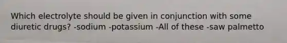 Which electrolyte should be given in conjunction with some diuretic drugs? -sodium -potassium -All of these -saw palmetto