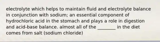 electrolyte which helps to maintain fluid and electrolyte balance in conjunction with sodium; an essential component of hydrochloric acid in the stomach and plays a role in digestion and acid-base balance. almost all of the ________ in the diet comes from salt (sodium chloride)