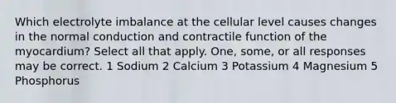 Which electrolyte imbalance at the cellular level causes changes in the normal conduction and contractile function of the myocardium? Select all that apply. One, some, or all responses may be correct. 1 Sodium 2 Calcium 3 Potassium 4 Magnesium 5 Phosphorus