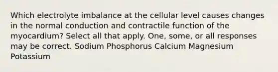 Which electrolyte imbalance at the cellular level causes changes in the normal conduction and contractile function of the myocardium? Select all that apply. One, some, or all responses may be correct. Sodium Phosphorus Calcium Magnesium Potassium