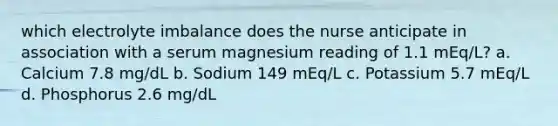 which electrolyte imbalance does the nurse anticipate in association with a serum magnesium reading of 1.1 mEq/L? a. Calcium 7.8 mg/dL b. Sodium 149 mEq/L c. Potassium 5.7 mEq/L d. Phosphorus 2.6 mg/dL