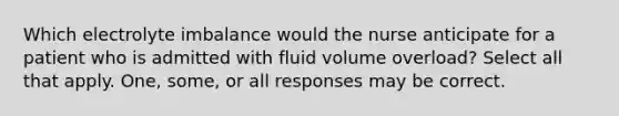 Which electrolyte imbalance would the nurse anticipate for a patient who is admitted with fluid volume overload? Select all that apply. One, some, or all responses may be correct.