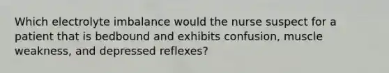 Which electrolyte imbalance would the nurse suspect for a patient that is bedbound and exhibits confusion, muscle weakness, and depressed reflexes?