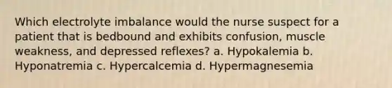 Which electrolyte imbalance would the nurse suspect for a patient that is bedbound and exhibits confusion, muscle weakness, and depressed reflexes? a. Hypokalemia b. Hyponatremia c. Hypercalcemia d. Hypermagnesemia