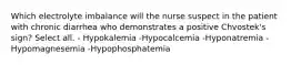 Which electrolyte imbalance will the nurse suspect in the patient with chronic diarrhea who demonstrates a positive Chvostek's sign? Select all. - Hypokalemia -Hypocalcemia -Hyponatremia -Hypomagnesemia -Hypophosphatemia