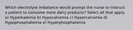 Which electrolyte imbalance would prompt the nurse to instruct a patient to consume more dairy products? Select all that apply. a) Hyperkalemia b) Hypocalcemia c) Hypercalcemia d) Hypophosphatemia e) Hyperphosphatemia