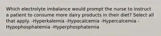 Which electrolyte imbalance would prompt the nurse to instruct a patient to consume more dairy products in their diet? Select all that apply. -Hyperkalemia -Hypocalcemia -Hypercalcemia -Hypophosphatemia -Hyperphosphatemia