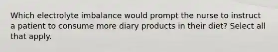 Which electrolyte imbalance would prompt the nurse to instruct a patient to consume more diary products in their diet? Select all that apply.