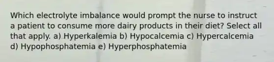 Which electrolyte imbalance would prompt the nurse to instruct a patient to consume more dairy products in their diet? Select all that apply. a) Hyperkalemia b) Hypocalcemia c) Hypercalcemia d) Hypophosphatemia e) Hyperphosphatemia