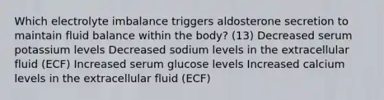 Which electrolyte imbalance triggers aldosterone secretion to maintain fluid balance within the body? (13) Decreased serum potassium levels Decreased sodium levels in the extracellular fluid (ECF) Increased serum glucose levels Increased calcium levels in the extracellular fluid (ECF)