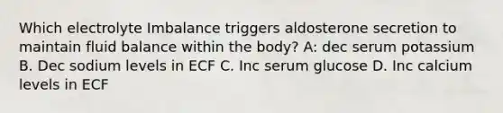 Which electrolyte Imbalance triggers aldosterone secretion to maintain fluid balance within the body? A: dec serum potassium B. Dec sodium levels in ECF C. Inc serum glucose D. Inc calcium levels in ECF