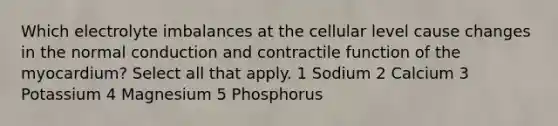 Which electrolyte imbalances at the cellular level cause changes in the normal conduction and contractile function of the myocardium? Select all that apply. 1 Sodium 2 Calcium 3 Potassium 4 Magnesium 5 Phosphorus