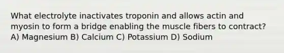 What electrolyte inactivates troponin and allows actin and myosin to form a bridge enabling the muscle fibers to contract? A) Magnesium B) Calcium C) Potassium D) Sodium