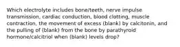 Which electrolyte includes bone/teeth, nerve impulse transmission, cardiac conduction, blood clotting, muscle contraction, the movement of excess (blank) by calcitonin, and the pulling of (blank) from the bone by parathyroid hormone/calcitriol when (blank) levels drop?