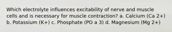 Which electrolyte influences excitability of nerve and muscle cells and is necessary for muscle contraction? a. Calcium (Ca 2+) b. Potassium (K+) c. Phosphate (PO a 3) d. Magnesium (Mg 2+)