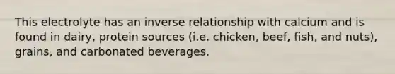 This electrolyte has an <a href='https://www.questionai.com/knowledge/kc6KNK1VxL-inverse-relation' class='anchor-knowledge'>inverse relation</a>ship with calcium and is found in dairy, protein sources (i.e. chicken, beef, fish, and nuts), grains, and carbonated beverages.