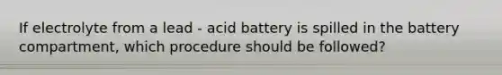 If electrolyte from a lead - acid battery is spilled in the battery compartment, which procedure should be followed?