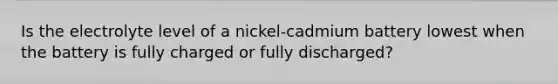 Is the electrolyte level of a nickel-cadmium battery lowest when the battery is fully charged or fully discharged?