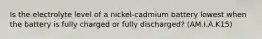 Is the electrolyte level of a nickel-cadmium battery lowest when the battery is fully charged or fully discharged? (AM.I.A.K15)