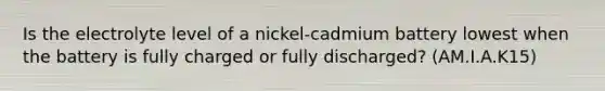 Is the electrolyte level of a nickel-cadmium battery lowest when the battery is fully charged or fully discharged? (AM.I.A.K15)