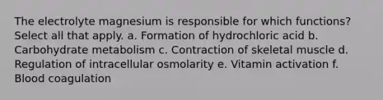 The electrolyte magnesium is responsible for which functions? Select all that apply. a. Formation of hydrochloric acid b. Carbohydrate metabolism c. Contraction of skeletal muscle d. Regulation of intracellular osmolarity e. Vitamin activation f. Blood coagulation