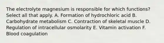 The electrolyte magnesium is responsible for which functions? Select all that apply. A. Formation of hydrochloric acid B. Carbohydrate metabolism C. Contraction of skeletal muscle D. Regulation of intracellular osmolarity E. Vitamin activation F. Blood coagulation